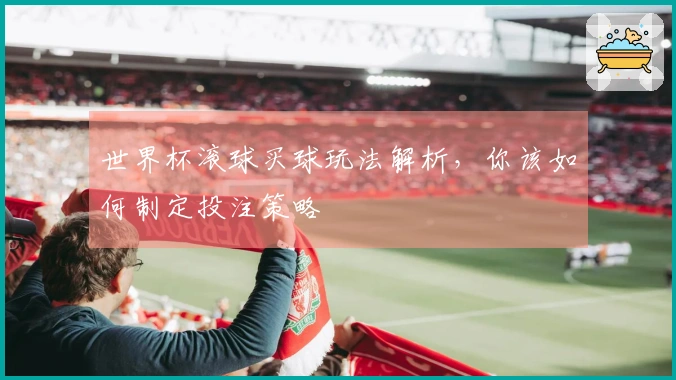 世界杯滚球买球玩法解析，你该如何制定投注策略